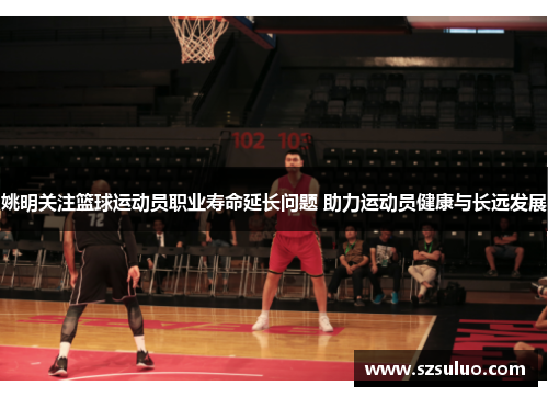 姚明关注篮球运动员职业寿命延长问题 助力运动员健康与长远发展