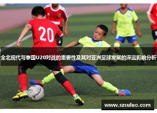 全北现代与泰国U20对战的重要性及其对亚洲足球发展的深远影响分析