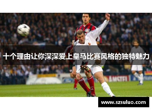 十个理由让你深深爱上皇马比赛风格的独特魅力