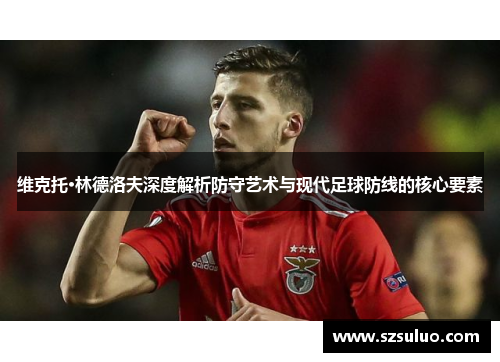 维克托·林德洛夫深度解析防守艺术与现代足球防线的核心要素