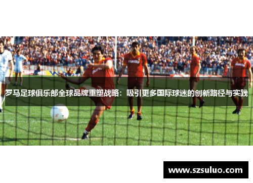 罗马足球俱乐部全球品牌重塑战略：吸引更多国际球迷的创新路径与实践