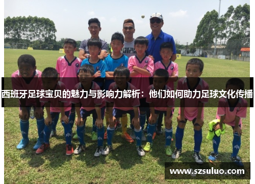 西班牙足球宝贝的魅力与影响力解析:他们如何助力足球文化传播 西班牙足球宝贝的魅力与影响力解析:他们如何助力足球文化传播