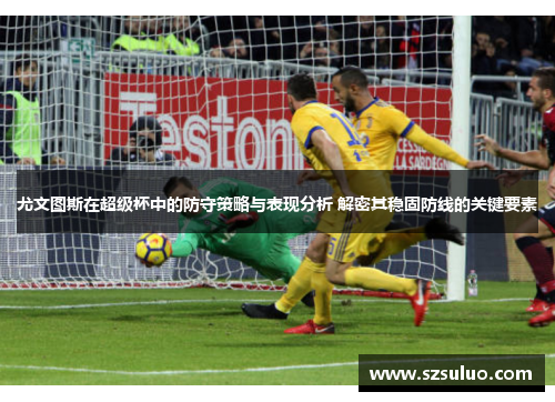 尤文图斯在超级杯中的防守策略与表现分析 解密其稳固防线的关键要素