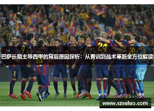 巴萨长期主导西甲的背后原因探析：从青训到战术革新全方位解读