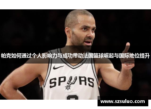 帕克如何通过个人影响力与成功带动法国篮球崛起与国际地位提升 帕克如何通过个人影响力与成功带动法国篮球崛起与国际地位提升