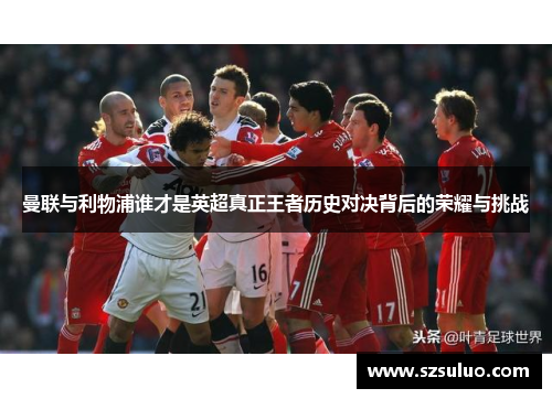 曼联与利物浦谁才是英超真正王者历史对决背后的荣耀与挑战