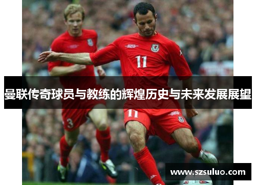 曼联传奇球员与教练的辉煌历史与未来发展展望