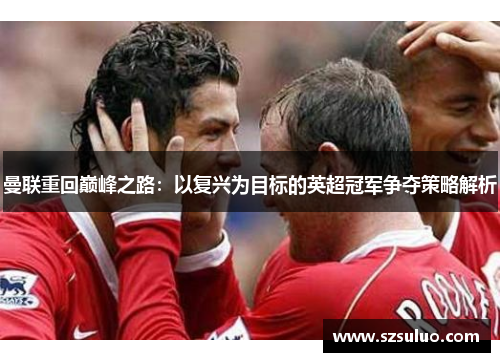 曼联重回巅峰之路：以复兴为目标的英超冠军争夺策略解析