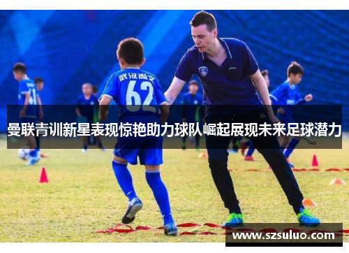 曼联青训新星表现惊艳助力球队崛起展现未来足球潜力 曼联青训新星表现惊艳助力球队崛起展现未来足球潜力