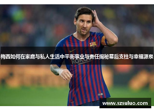 梅西如何在家庭与私人生活中平衡事业与责任揭秘幕后支柱与幸福源泉 梅西如何在家庭与私人生活中平衡事业与责任揭秘幕后支柱与幸福源泉