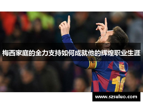 梅西家庭的全力支持如何成就他的辉煌职业生涯 梅西家庭的全力支持如何成就他的辉煌职业生涯