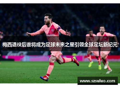 梅西退役后谁将成为足球未来之星引领全球足坛新纪元 梅西退役后谁将成为足球未来之星引领全球足坛新纪元
